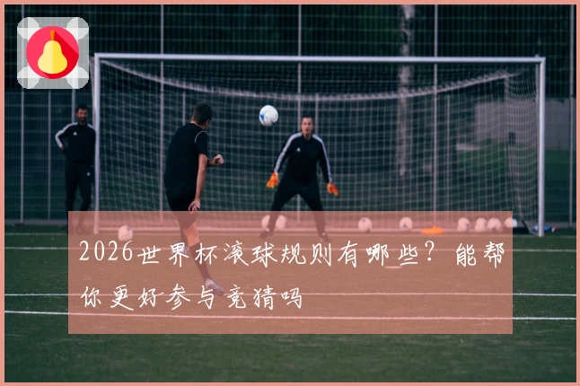 2026世界杯滚球规则有哪些？能帮你更好参与竞猜吗