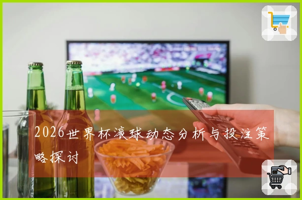 2026世界杯滚球动态分析与投注策略探讨